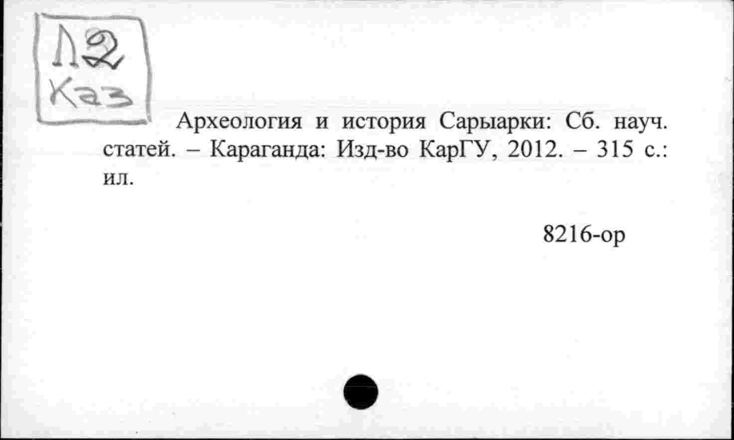 ﻿im
L—' Археология и история Сарыарки: Сб. науч, статей. - Караганда: Изд-во КарГУ, 2012. - 315 с.: ил.
8216-ор